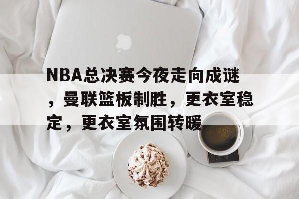 九游账号登录-关于NBA总决赛今夜走向成谜，曼联篮板制胜，更衣室稳定，更衣室氛围转暖的信息
