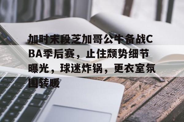 九游账号登录-关于加时末段芝加哥公牛备战CBA季后赛，止住颓势细节曝光，球迷炸锅，更衣室氛围转暖的信息