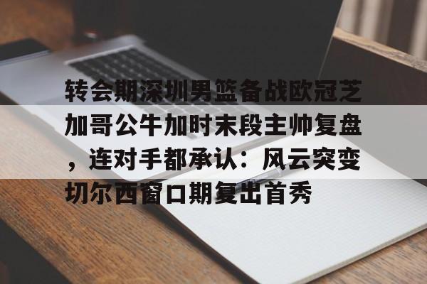 九游账号登录中心官网-关于转会期深圳男篮备战欧冠芝加哥公牛加时末段主帅复盘，连对手都承认：风云突变切尔西窗口期复出首秀的信息